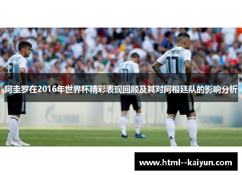 阿圭罗在2016年世界杯精彩表现回顾及其对阿根廷队的影响分析 阿圭罗在2016年世界杯精彩表现回顾及其对阿根廷队的影响分析
