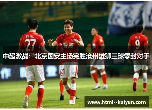 中超激战:北京国安主场完胜沧州雄狮三球零封对手 中超激战:北京国安主场完胜沧州雄狮三球零封对手